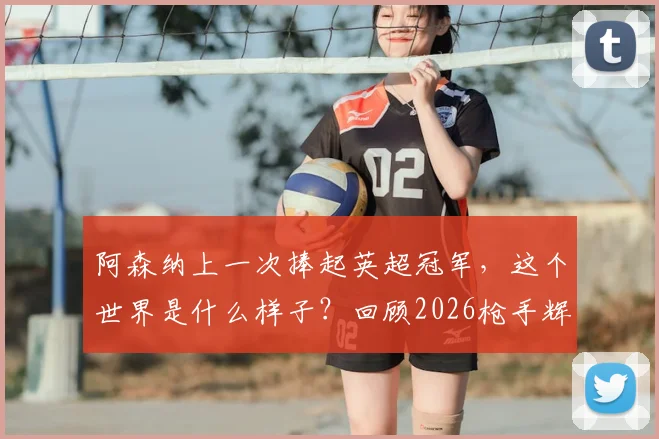 阿森纳上一次捧起英超冠军，这个世界是什么样子？回顾2026枪手辉煌与变迁