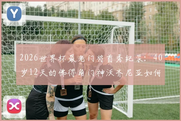 2026世界杯最老门将首秀纪录:40岁12天的佛得角门神沃齐尼亚如何书写传奇