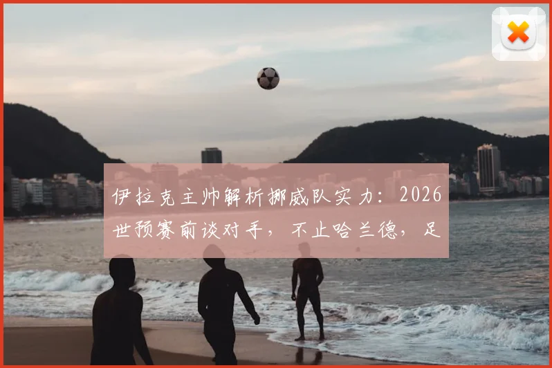 伊拉克主帅解析挪威队实力：2026世预赛前谈对手，不止哈兰德，足球是11人的团队较量