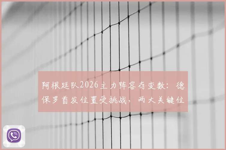 阿根廷队2026主力阵容存变数:德保罗首发位置受挑战,两大关键位置悬而未决