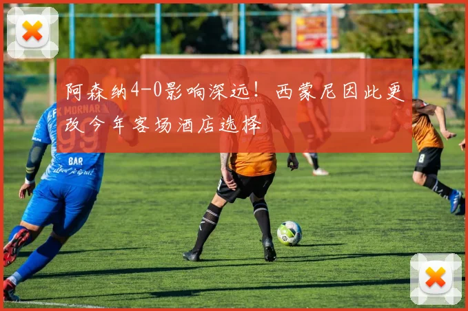 阿森纳4-0影响深远！西蒙尼因此更改今年客场酒店选择