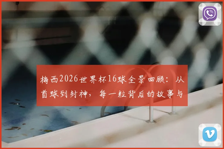 梅西2026世界杯16球全景回顾：从首球到封神，每一粒背后的故事与感人瞬间全解析