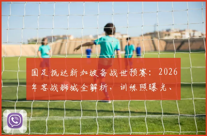 国足抵达新加坡备战世预赛:2026年客战狮城全解析,训练照曝光、赛程天气一手掌握