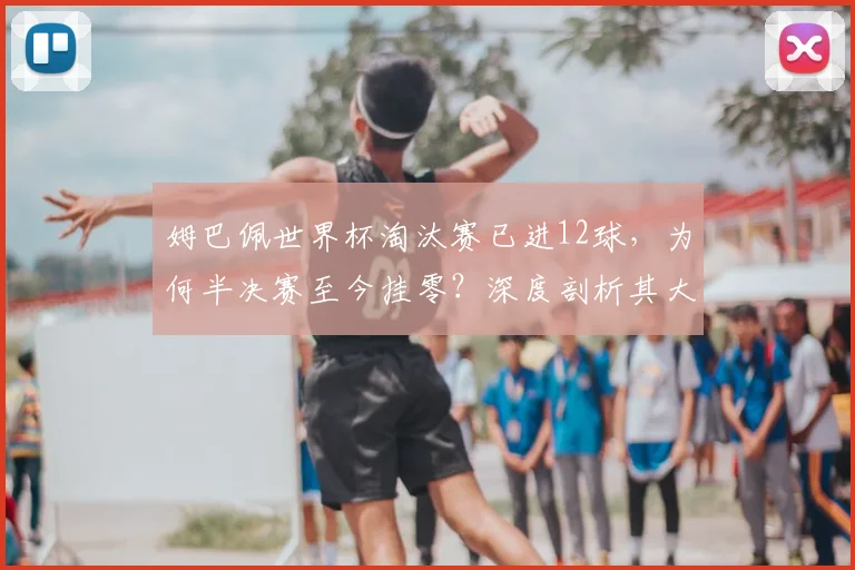姆巴佩世界杯淘汰赛已进12球,为何半决赛至今挂零?深度剖析其大赛进球分布与2026前景