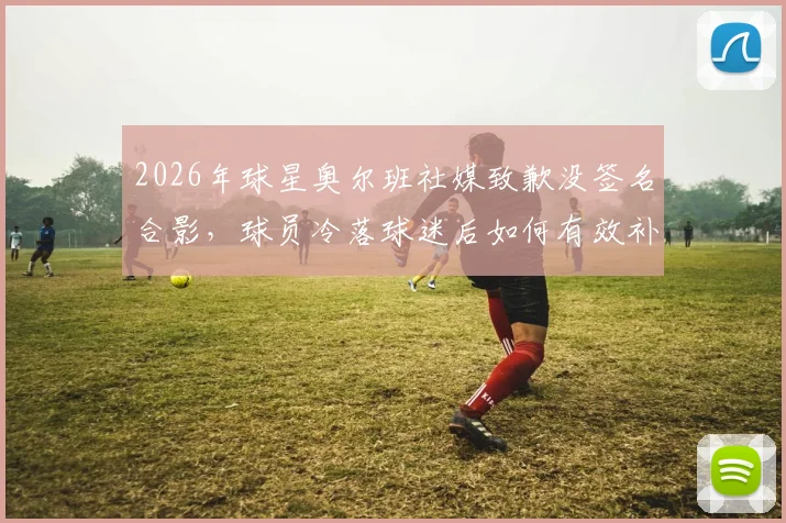 2026年球星奥尔班社媒致歉没签名合影，球员冷落球迷后如何有效补救？球迷互动指南