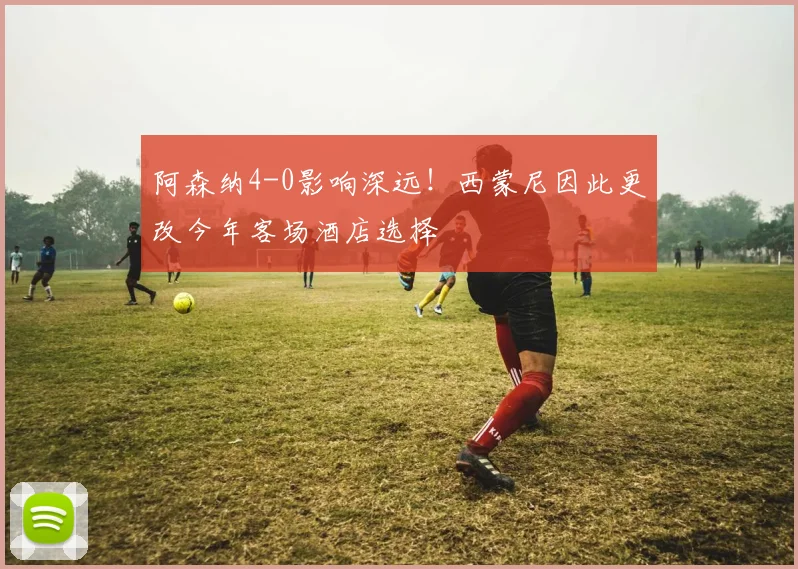 阿森纳4-0影响深远!西蒙尼因此更改今年客场酒店选择