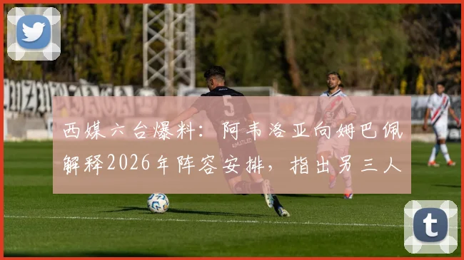 西媒六台爆料:阿韦洛亚向姆巴佩解释2026年阵容安排,指出另三人将出战,新援无需冒险