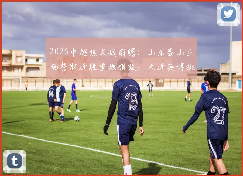 2026中超焦点战前瞻:山东泰山主场誓取连胜重振旗鼓,大连英博挑战客场不胜魔咒全解析
