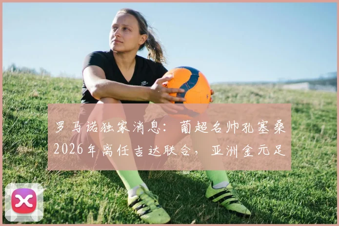罗马诺独家消息：葡超名帅孔塞桑2026年离任吉达联合，亚洲金元足球未来走向何方？附主帅更迭深度解读