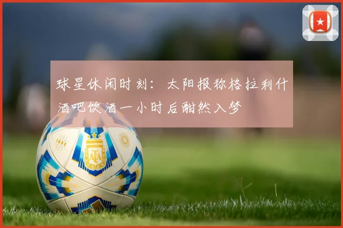 球星休闲时刻：太阳报称格拉利什酒吧饮酒一小时后酣然入梦