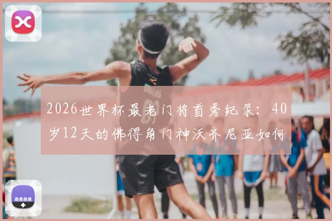 2026世界杯最老门将首秀纪录：40岁12天的佛得角门神沃齐尼亚如何书写传奇