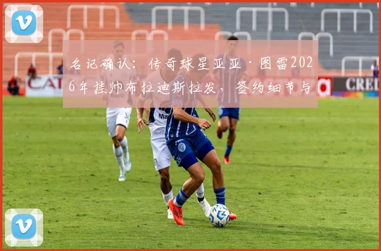 名记确认：传奇球星亚亚·图雷2026年挂帅布拉迪斯拉发，签约细节与执教前景前瞻