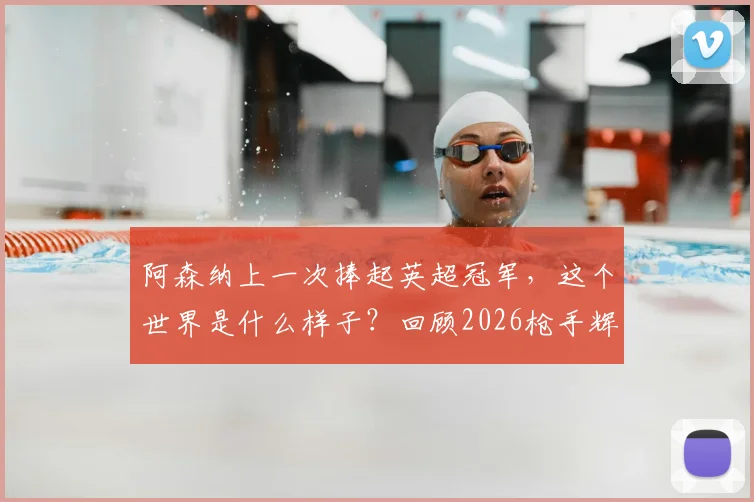 阿森纳上一次捧起英超冠军,这个世界是什么样子?回顾2026枪手辉煌与变迁