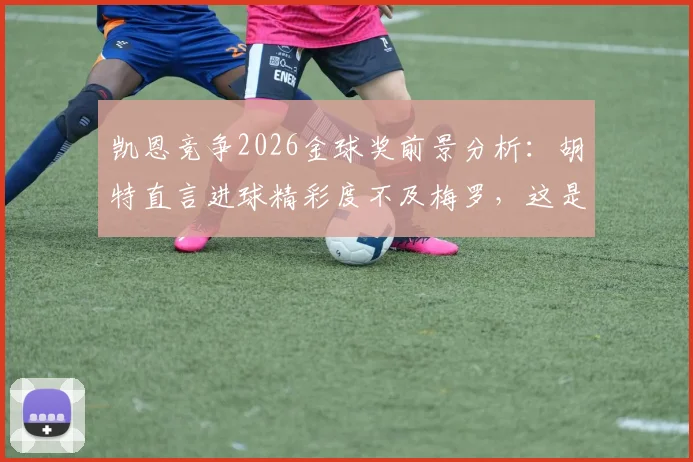 凯恩竞争2026金球奖前景分析:胡特直言进球精彩度不及梅罗,这是否成为他的最大短板?