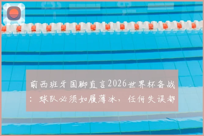 前西班牙国脚直言2026世界杯备战：球队必须如履薄冰，任何失误都可能导致提前出局
