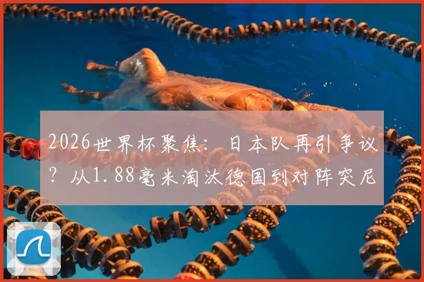 2026世界杯聚焦:日本队再引争议?从1.88毫米淘汰德国到对阵突尼斯进球未过门线全过程回顾