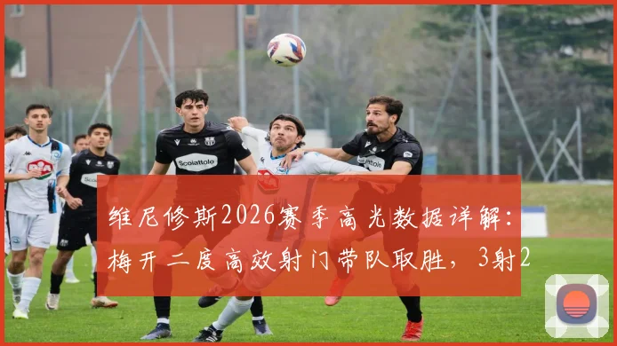 维尼修斯2026赛季高光数据详解：梅开二度高效射门带队取胜，3射2正背后技术分析