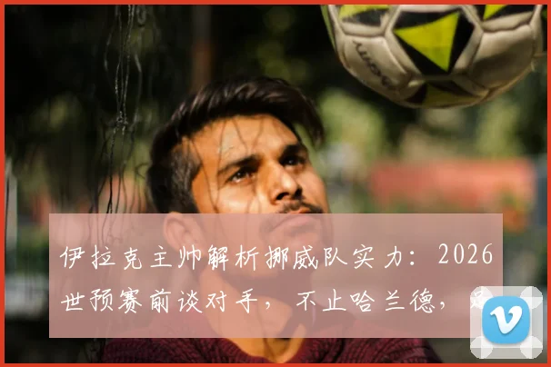 伊拉克主帅解析挪威队实力:2026世预赛前谈对手,不止哈兰德,足球是11人的团队较量