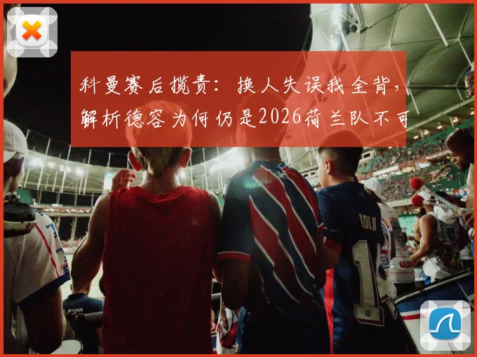 科曼赛后揽责：换人失误我全背，解析德容为何仍是2026荷兰队不可动摇的核心与球迷热议焦点