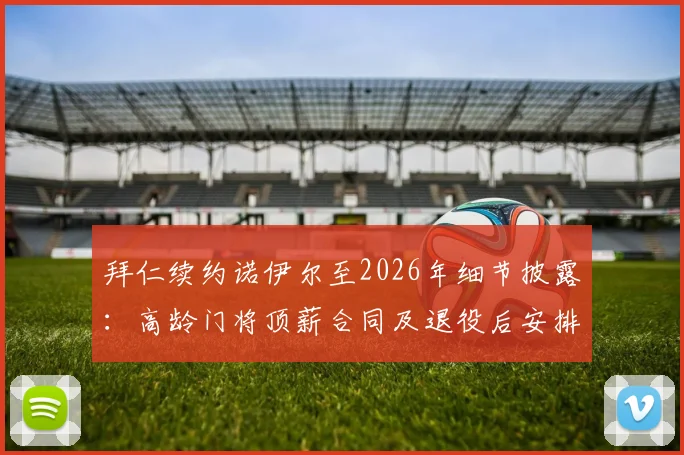 拜仁续约诺伊尔至2026年细节披露：高龄门将顶薪合同及退役后安排引热议