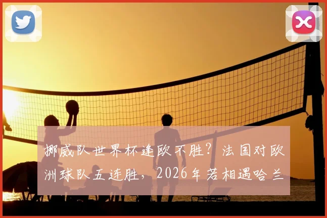 挪威队世界杯逢欧不胜?法国对欧洲球队五连胜,2026年若相遇哈兰德能否破咒