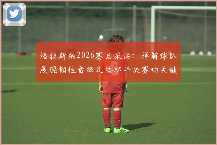 格拉斯纳2026赛后采访：详解球队展现韧性晋级足协杯半决赛的关键因素
