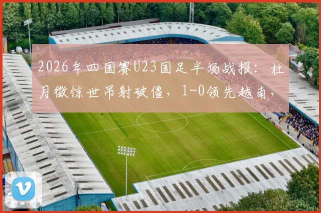2026年四国赛U23国足半场战报:杜月徵惊世吊射破僵,1-0领先越南,附进球视频回顾与战术解析