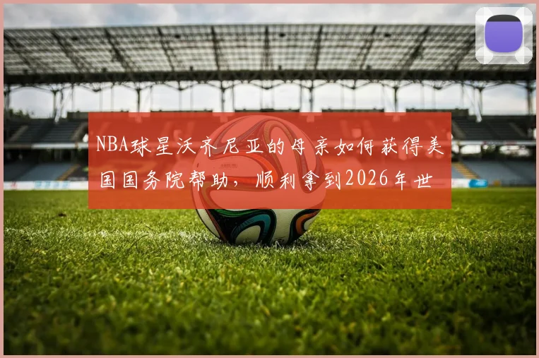 NBA球星沃齐尼亚的母亲如何获得美国国务院帮助，顺利拿到2026年世界杯观战签证？背后的体育与温情故事
