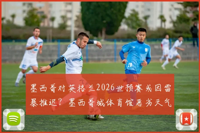 墨西哥对英格兰2026世预赛或因雷暴推迟？墨西哥城体育馆恶劣天气实况解析