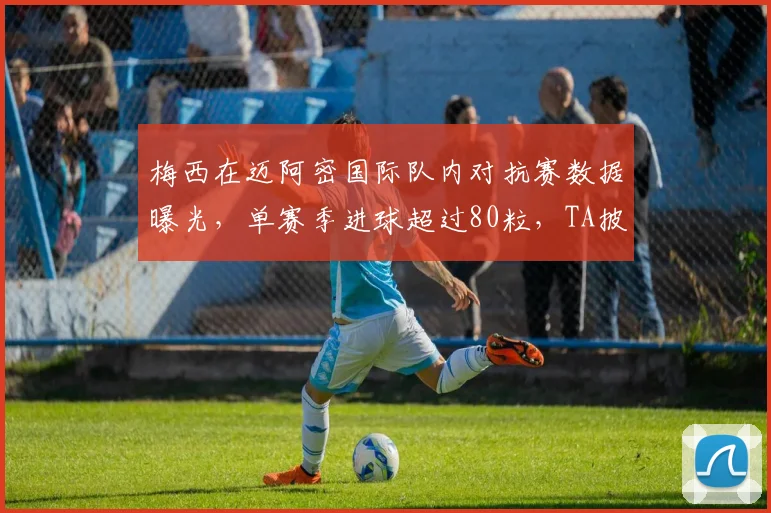 梅西在迈阿密国际队内对抗赛数据曝光，单赛季进球超过80粒，TA披露2026赛季惊人表现