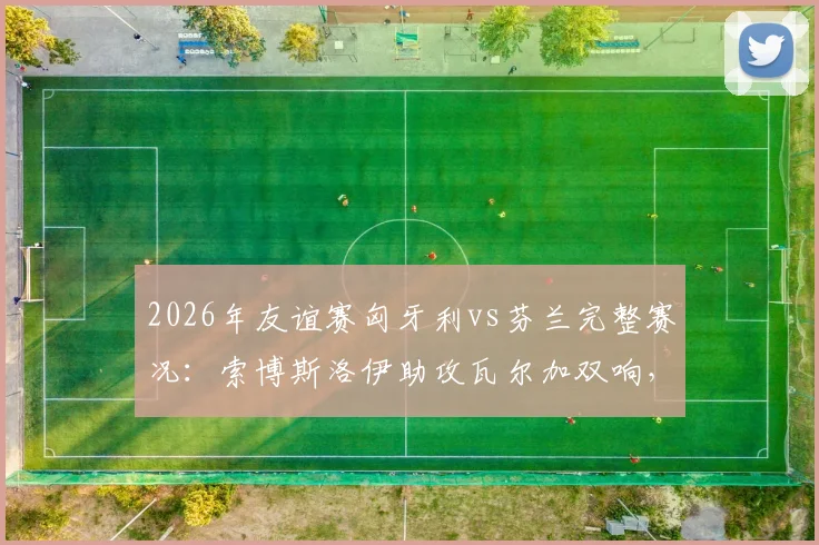2026年友谊赛匈牙利vs芬兰完整赛况：索博斯洛伊助攻瓦尔加双响，东道主热身赛2-1取胜