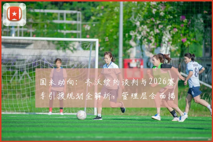 国米动向:齐沃续约谈判与2026赛季引援规划全解析,管理层会面揭示球队未来方向