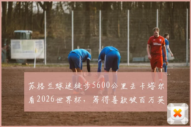 苏格兰球迷徒步5600公里去卡塔尔看2026世界杯,筹得善款破百万英镑