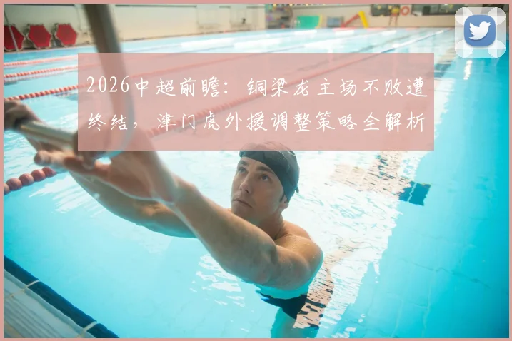 2026中超前瞻：铜梁龙主场不败遭终结，津门虎外援调整策略全解析