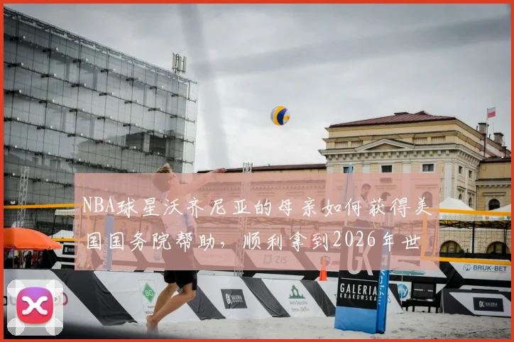 NBA球星沃齐尼亚的母亲如何获得美国国务院帮助,顺利拿到2026年世界杯观战签证?背后的体育与温情故事