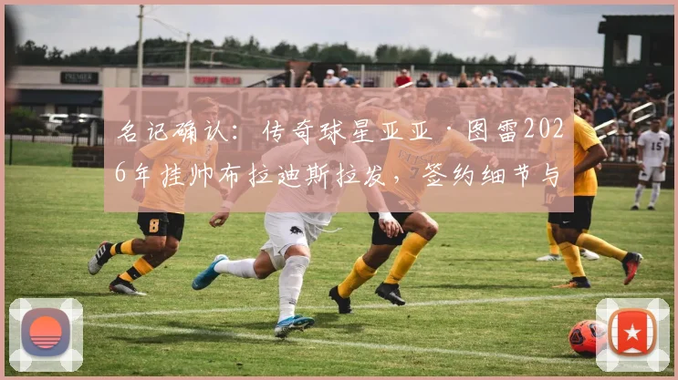 名记确认:传奇球星亚亚·图雷2026年挂帅布拉迪斯拉发,签约细节与执教前景前瞻