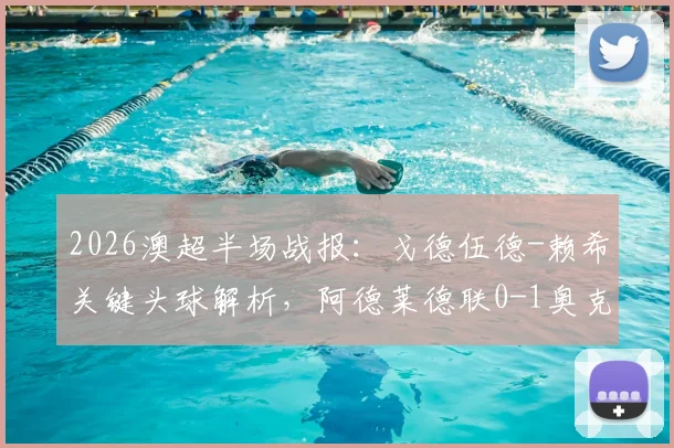 2026澳超半场战报：戈德伍德-赖希关键头球解析，阿德莱德联0-1奥克兰城技术统计与局势回顾