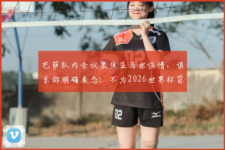 巴萨队内会议聚焦亚马尔伤情，俱乐部明确表态：不为2026世界杯冒险复出