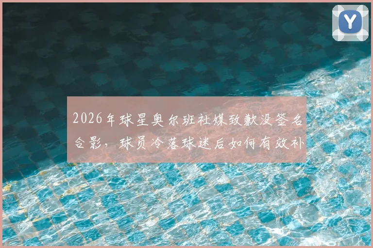 2026年球星奥尔班社媒致歉没签名合影，球员冷落球迷后如何有效补救？球迷互动指南