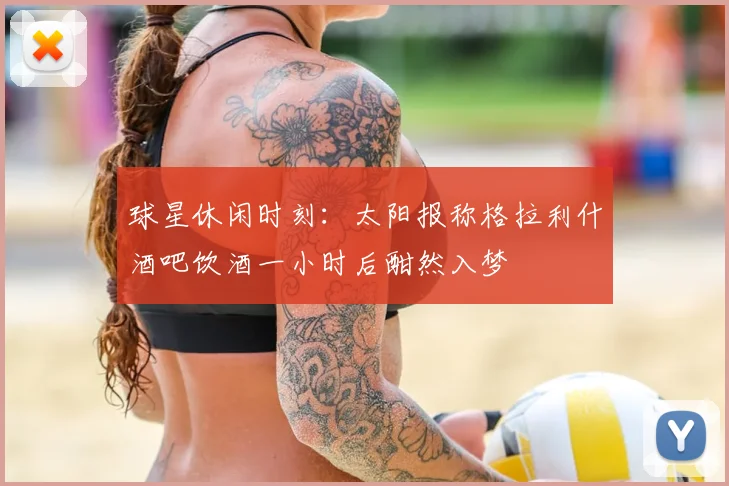 球星休闲时刻：太阳报称格拉利什酒吧饮酒一小时后酣然入梦