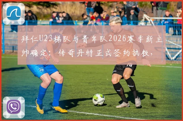 拜仁U23梯队与青年队2026赛季新主帅确定：传奇丹特正式签约执教，浅析其执教前景与青训布局
