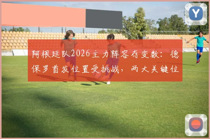 阿根廷队2026主力阵容存变数：德保罗首发位置受挑战，两大关键位置悬而未决