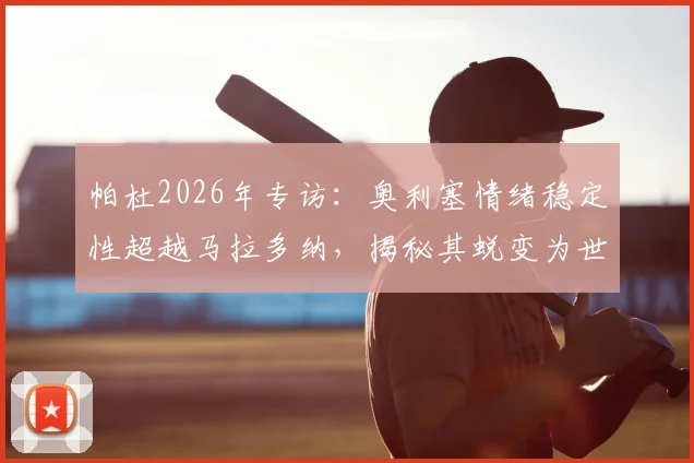 帕杜2026年专访：奥利塞情绪稳定性超越马拉多纳，揭秘其蜕变为世界级球星全过程