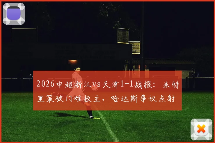 2026中超浙江vs天津1-1战报：米特里策破门难救主，哈达斯争议点射绝平抢分，附全场集锦关键镜头分析
