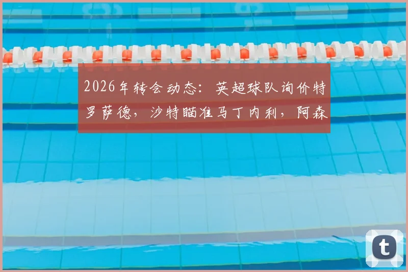 2026年转会动态：英超球队询价特罗萨德，沙特瞄准马丁内利，阿森纳锋线面临何种抉择？