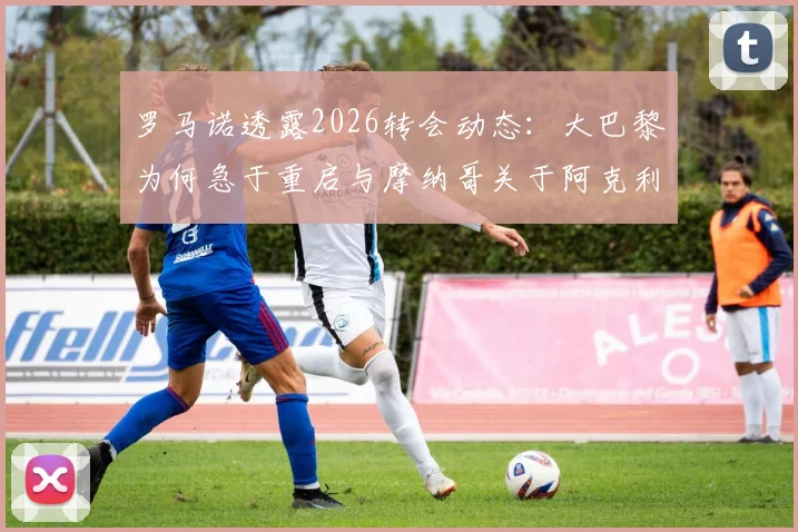 罗马诺透露2026转会动态：大巴黎为何急于重启与摩纳哥关于阿克利乌什的谈判？几点内情分析