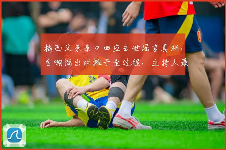 梅西父亲亲口回应去世谣言真相,自嘲搞出烂摊子全过程,主持人最新谈话内容汇总