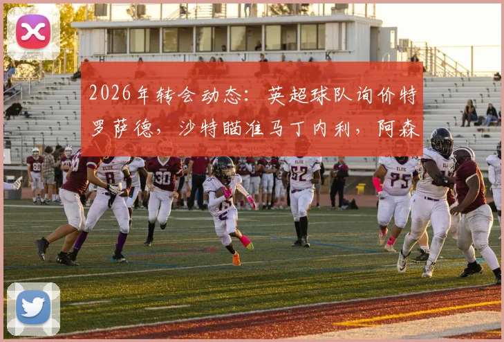 2026年转会动态:英超球队询价特罗萨德,沙特瞄准马丁内利,阿森纳锋线面临何种抉择?
