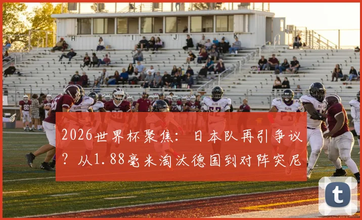 2026世界杯聚焦：日本队再引争议？从1.88毫米淘汰德国到对阵突尼斯进球未过门线全过程回顾