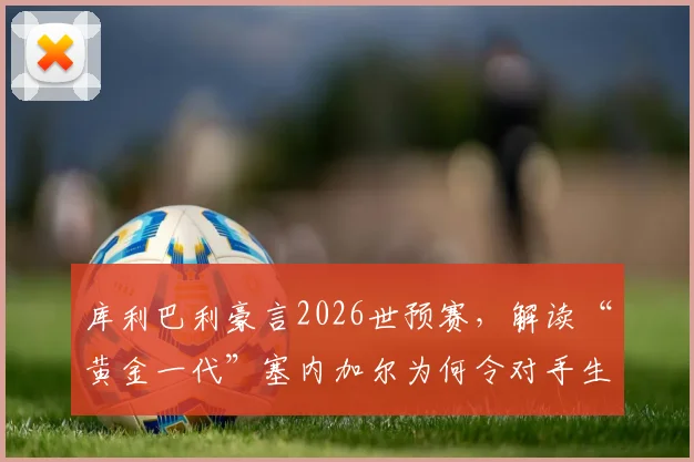 库利巴利豪言2026世预赛，解读“黄金一代”塞内加尔为何令对手生畏